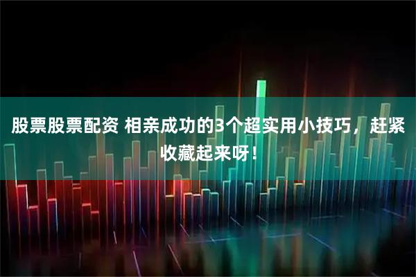 股票股票配资 相亲成功的3个超实用小技巧，赶紧收藏起来呀！