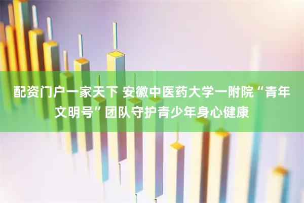 配资门户一家天下 安徽中医药大学一附院“青年文明号”团队守护青少年身心健康
