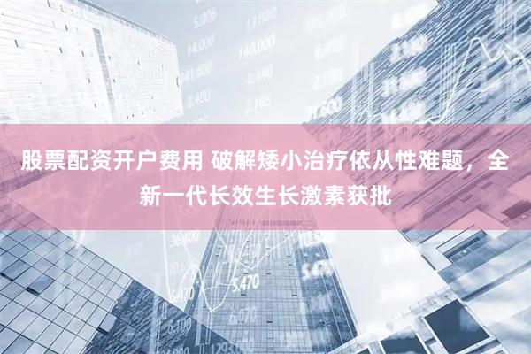 股票配资开户费用 破解矮小治疗依从性难题，全新一代长效生长激素获批