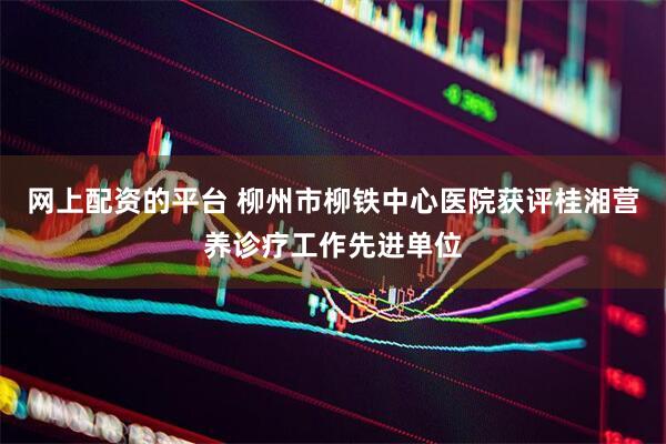 网上配资的平台 柳州市柳铁中心医院获评桂湘营养诊疗工作先进单位