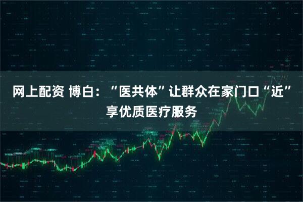 网上配资 博白：“医共体”让群众在家门口“近”享优质医疗服务