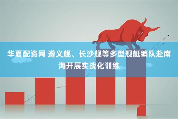 华夏配资网 遵义舰、长沙舰等多型舰艇编队赴南海开展实战化训练