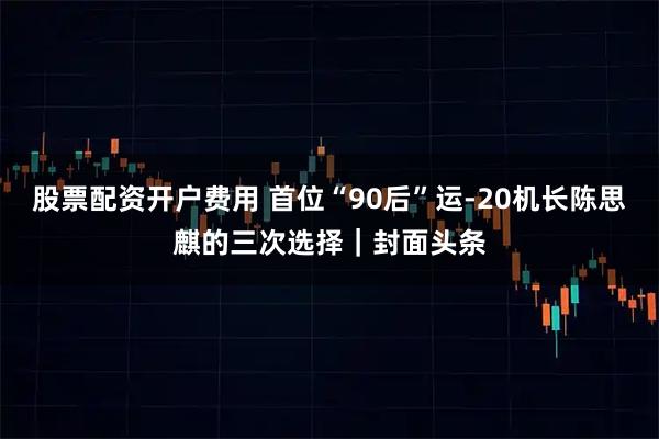 股票配资开户费用 首位“90后”运-20机长陈思麒的三次选择｜封面头条