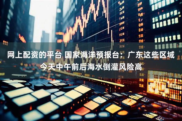 网上配资的平台 国家海洋预报台：广东这些区域今天中午前后海水倒灌风险高